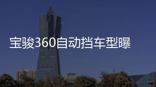寶駿360自動擋車型曝光 旋鈕換擋設(shè)計