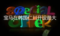 寶馬在韓國仁川開設最大規(guī)模充電站