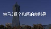 寶馬3系個(gè)和系的差別是什么？