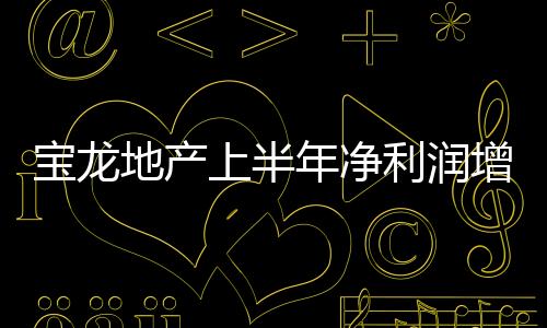 寶龍地產上半年凈利潤增速超營收，少數股東更快一步