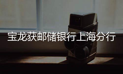 寶龍獲郵儲銀行上海分行100億元授信