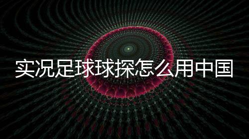 實(shí)況足球球探怎么用中國(guó)男足最新名單實(shí)況足球黑球三換一
