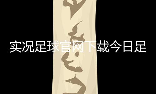 實況足球官網下載今日足球比賽視頻一場足球比賽的新聞