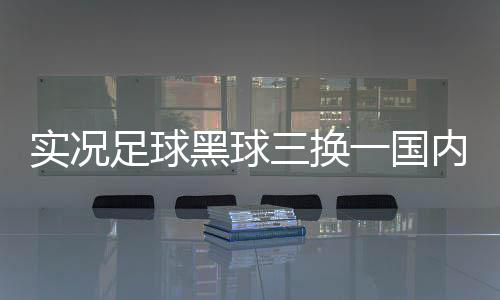 實況足球黑球三換一國內最新足球新聞2024/9/28足壇消息