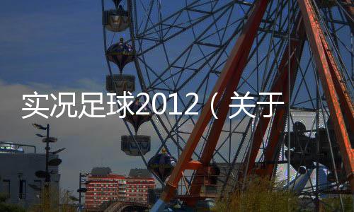 實況足球2012（關于實況足球2012的基本情況說明介紹）