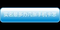 實名最多辦幾張手機卡怎么辦（實名最多辦幾張手機卡）
