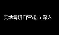 實地調研自營超市 深入推進業財融合