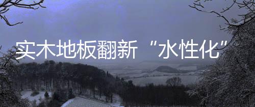 實木地板翻新“水性化”勢在必行