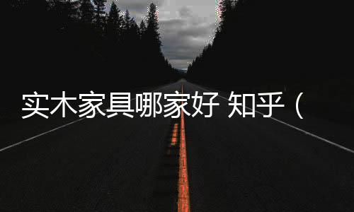 實(shí)木家具哪家好 知乎（實(shí)木家具哪家好）