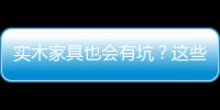 實木家具也會有坑？這些關于實木家具的陷阱，你知道嗎？