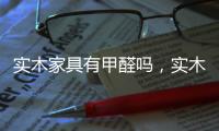 實木家具有甲醛嗎，實木家具含有甲醛嗎