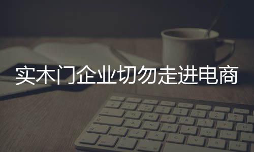 實木門企業(yè)切勿走進電商營銷的誤區(qū)