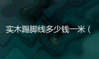 實木踢腳線多少錢一米（踢腳線多少錢一米）