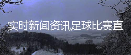 實時新聞資訊足球比賽直播雷速，中國足球新聞