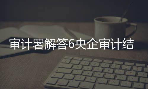 審計署解答6央企審計結(jié)果：三類問題不容忽視