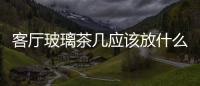 客廳玻璃茶幾應該放什么桌布  客廳玻璃茶幾破了怎么辦,行業資訊