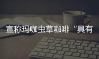宣稱瑪咖蟲草咖啡“具有壯陽補腎功效”被罰20萬元