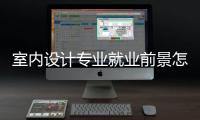 室內(nèi)設(shè)計(jì)專業(yè)就業(yè)前景怎么樣？ 室內(nèi)設(shè)計(jì)專業(yè)