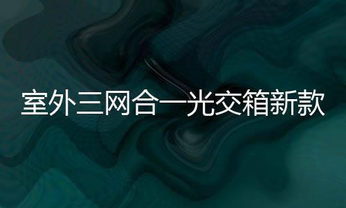 室外三網合一光交箱新款介紹