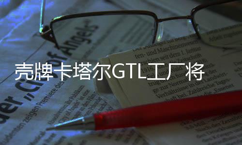 殼牌卡塔爾GTL工廠將把天然氣轉化為清潔柴油