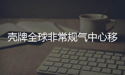 殼牌全球非常規氣中心移師北京