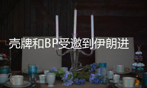 殼牌和BP受邀到伊朗進行油氣作業
