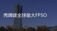 殼牌建全球最大FPSO 海油工程成唯一合格競標者