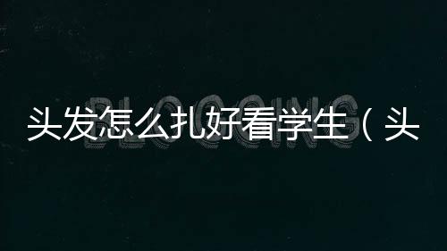 頭發怎么扎好看學生（頭發要怎樣扎才好看）