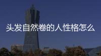 頭發自然卷的人性格怎么樣，頭發自然柔順的小方法
