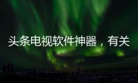 頭條電視軟件神器，有關(guān)電視機軟件黑科技的詳情