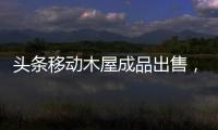 頭條移動木屋成品出售，有關河池移動木屋訂購的詳情