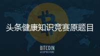 頭條健康知識競賽原題目以及答案參考，有關(guān)健康知識賽道的詳情