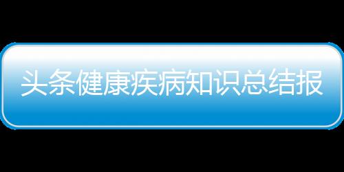 頭條健康疾病知識(shí)總結(jié)報(bào)告，有關(guān)健康疾病知識(shí)總結(jié)的詳情