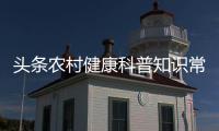 頭條農(nóng)村健康科普知識常識內(nèi)容，有關(guān)農(nóng)村健康科普知識常識的詳情