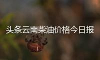頭條云南柴油價格今日報價表，有關云南柴油價格今日油價最新的詳情