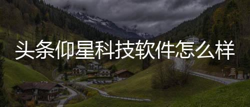 頭條仰星科技軟件怎么樣，有關(guān)仰星科技軟件的詳情