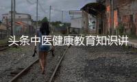 頭條中醫健康教育知識講座，有關中醫健康知識教育視頻播放的詳情
