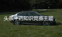 頭條中藥知識競賽主題，有關中藥健康文化知識大賽的詳情