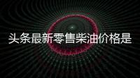 頭條最新零售柴油價格是多少，有關新干柴油價格走勢圖今日的詳情
