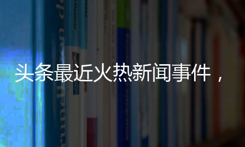 頭條最近火熱新聞事件，有關(guān)最近熱點新聞事件搞笑的詳情