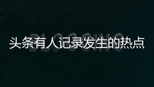 頭條有人記錄發(fā)生的熱點(diǎn)事件嗎，有關(guān)有人記錄發(fā)生的熱點(diǎn)事件嗎的詳情