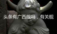 頭條有廣西艦嗎，有關艦艇命名廣西的詳情