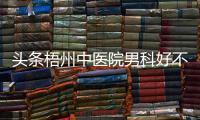 頭條梧州中醫院男科好不好，有關廣西梧州男科醫院的詳情