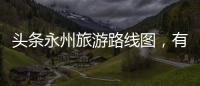 頭條永州旅游路線圖，有關永州旅游熱點事件視頻最新的詳情