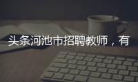 頭條河池市招聘教師，有關河池教師聘用名單的詳情