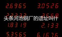 頭條河池鋼廠的遺址叫什么，有關河池鋼廠的遺址的詳情