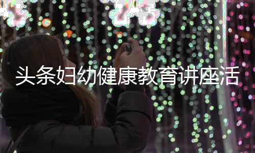 頭條婦幼健康教育講座活動內容，有關衛生婦幼健康教育知識講座的詳情