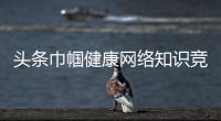 頭條巾幗健康網(wǎng)絡(luò)知識(shí)競(jìng)賽，有關(guān)巾幗健康知識(shí)培訓(xùn)總結(jié)的詳情