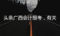 頭條廣西會計報考，有關廣西會計報名入口的詳情