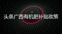 頭條廣西有機肥補貼政策2019，有關有機肥廣西的詳情